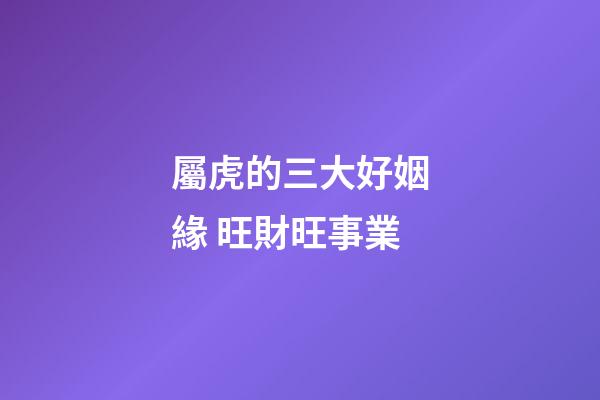 屬虎的三大好姻緣 旺財旺事業